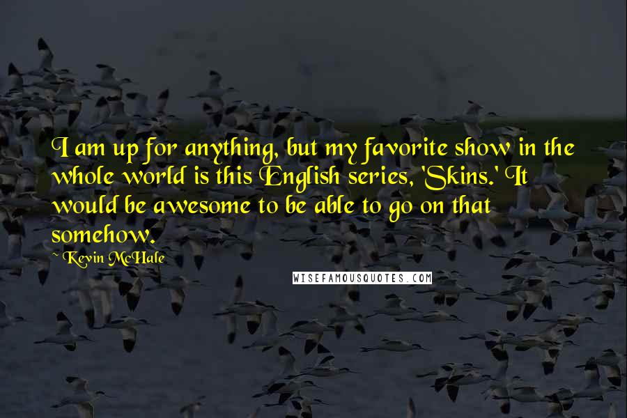 Kevin McHale Quotes: I am up for anything, but my favorite show in the whole world is this English series, 'Skins.' It would be awesome to be able to go on that somehow.