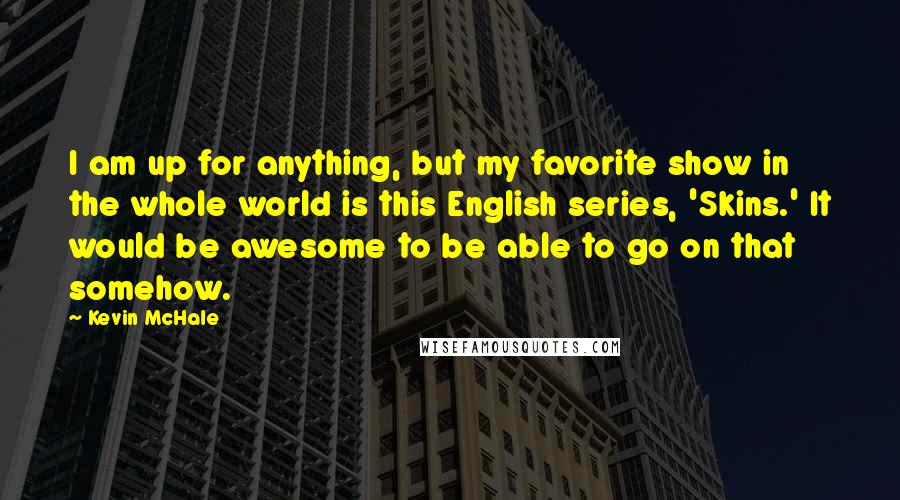 Kevin McHale Quotes: I am up for anything, but my favorite show in the whole world is this English series, 'Skins.' It would be awesome to be able to go on that somehow.