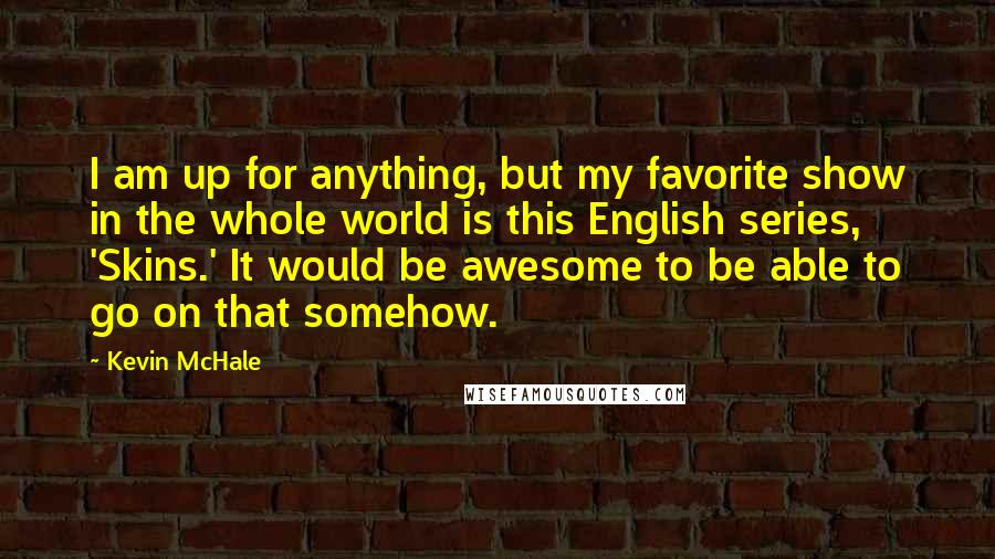 Kevin McHale Quotes: I am up for anything, but my favorite show in the whole world is this English series, 'Skins.' It would be awesome to be able to go on that somehow.