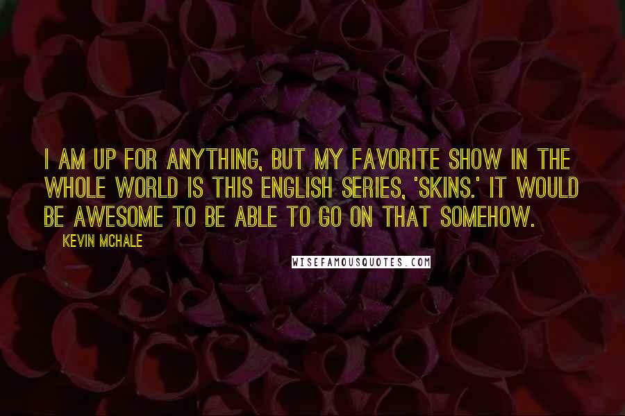 Kevin McHale Quotes: I am up for anything, but my favorite show in the whole world is this English series, 'Skins.' It would be awesome to be able to go on that somehow.