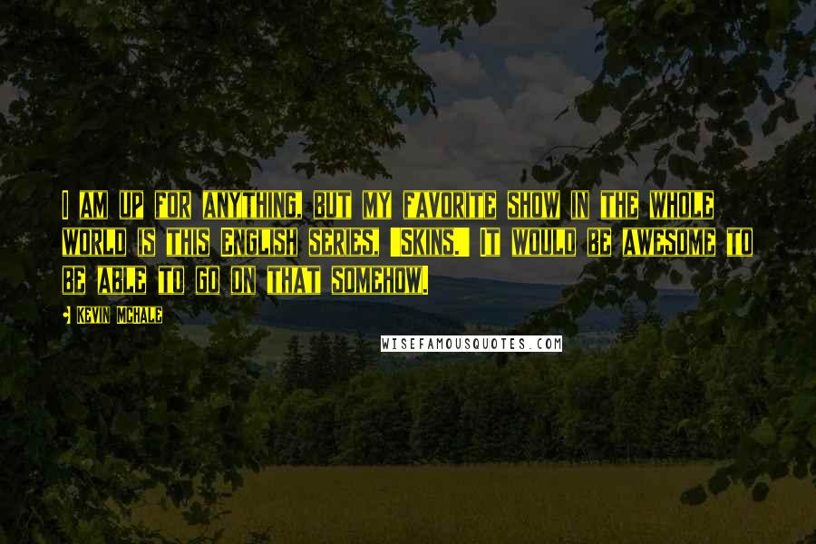 Kevin McHale Quotes: I am up for anything, but my favorite show in the whole world is this English series, 'Skins.' It would be awesome to be able to go on that somehow.