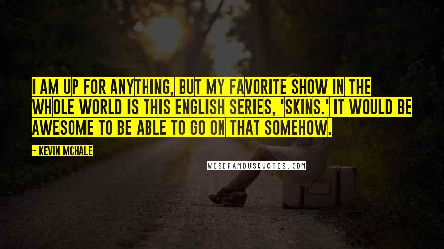 Kevin McHale Quotes: I am up for anything, but my favorite show in the whole world is this English series, 'Skins.' It would be awesome to be able to go on that somehow.