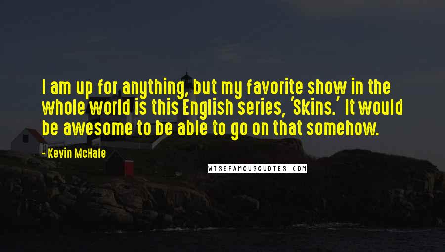 Kevin McHale Quotes: I am up for anything, but my favorite show in the whole world is this English series, 'Skins.' It would be awesome to be able to go on that somehow.