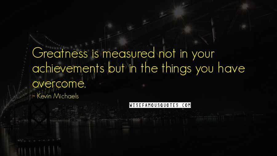 Kevin Michaels Quotes: Greatness is measured not in your achievements but in the things you have overcome.