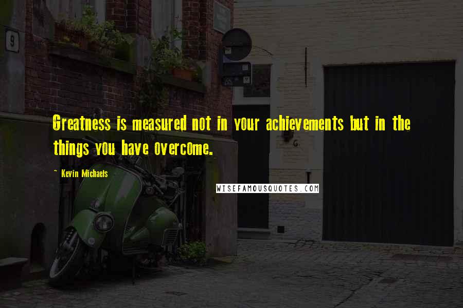Kevin Michaels Quotes: Greatness is measured not in your achievements but in the things you have overcome.