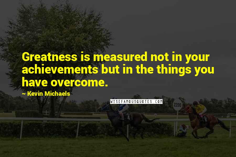 Kevin Michaels Quotes: Greatness is measured not in your achievements but in the things you have overcome.