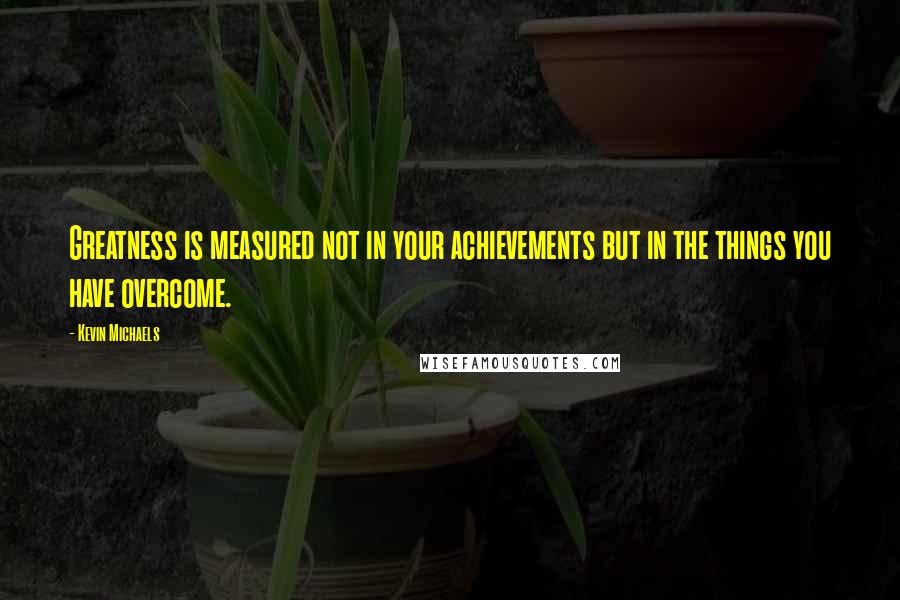 Kevin Michaels Quotes: Greatness is measured not in your achievements but in the things you have overcome.