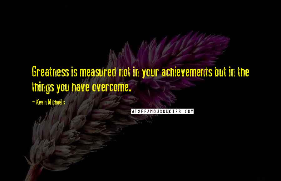 Kevin Michaels Quotes: Greatness is measured not in your achievements but in the things you have overcome.