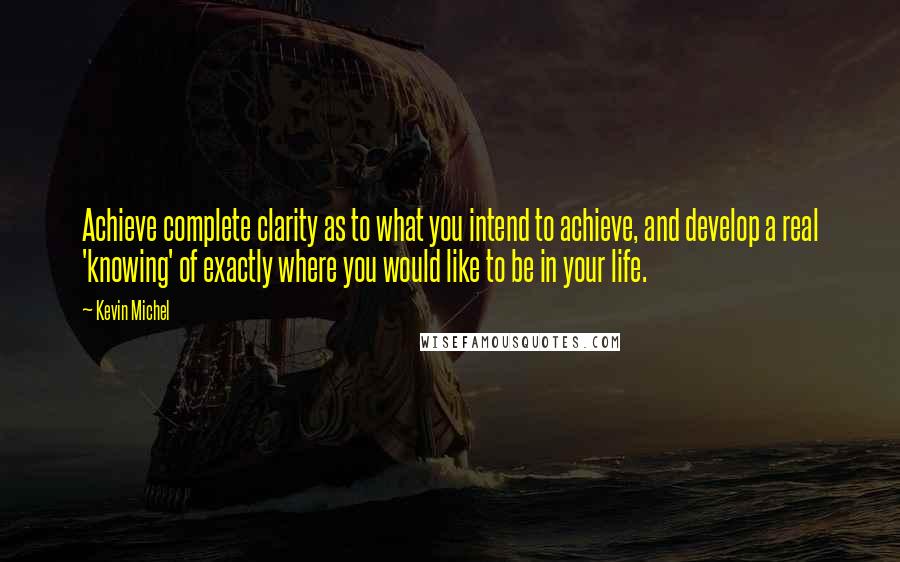 Kevin Michel Quotes: Achieve complete clarity as to what you intend to achieve, and develop a real 'knowing' of exactly where you would like to be in your life.