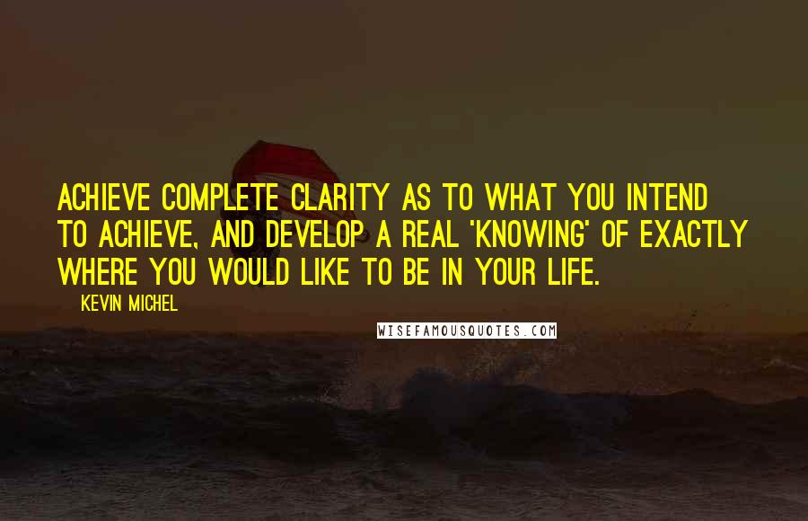 Kevin Michel Quotes: Achieve complete clarity as to what you intend to achieve, and develop a real 'knowing' of exactly where you would like to be in your life.