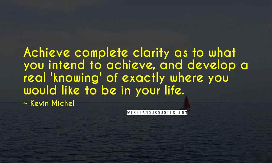 Kevin Michel Quotes: Achieve complete clarity as to what you intend to achieve, and develop a real 'knowing' of exactly where you would like to be in your life.