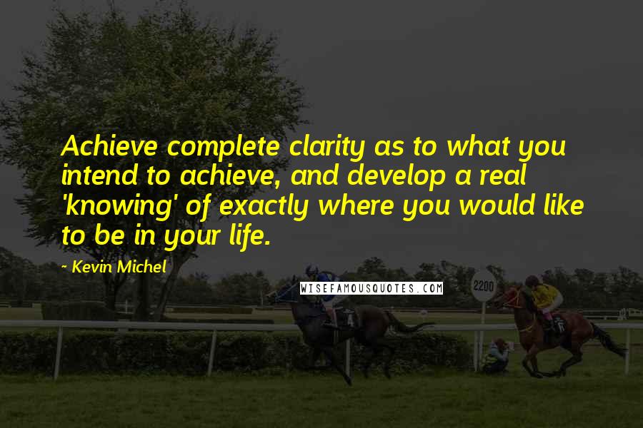 Kevin Michel Quotes: Achieve complete clarity as to what you intend to achieve, and develop a real 'knowing' of exactly where you would like to be in your life.