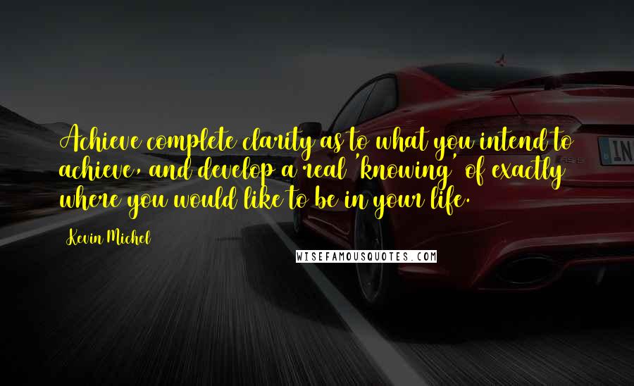 Kevin Michel Quotes: Achieve complete clarity as to what you intend to achieve, and develop a real 'knowing' of exactly where you would like to be in your life.