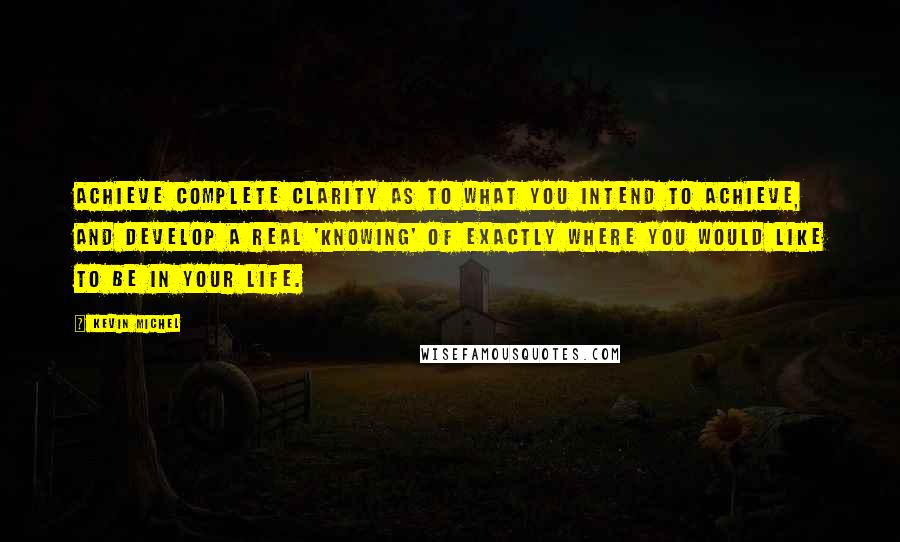 Kevin Michel Quotes: Achieve complete clarity as to what you intend to achieve, and develop a real 'knowing' of exactly where you would like to be in your life.