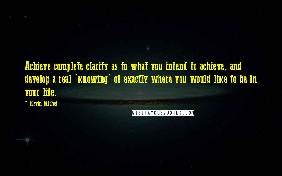 Kevin Michel Quotes: Achieve complete clarity as to what you intend to achieve, and develop a real 'knowing' of exactly where you would like to be in your life.