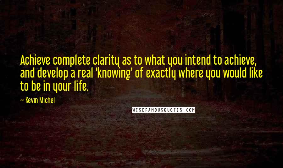 Kevin Michel Quotes: Achieve complete clarity as to what you intend to achieve, and develop a real 'knowing' of exactly where you would like to be in your life.