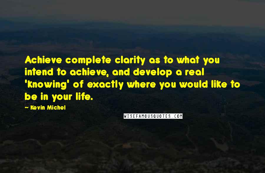 Kevin Michel Quotes: Achieve complete clarity as to what you intend to achieve, and develop a real 'knowing' of exactly where you would like to be in your life.