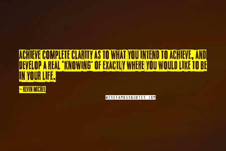 Kevin Michel Quotes: Achieve complete clarity as to what you intend to achieve, and develop a real 'knowing' of exactly where you would like to be in your life.