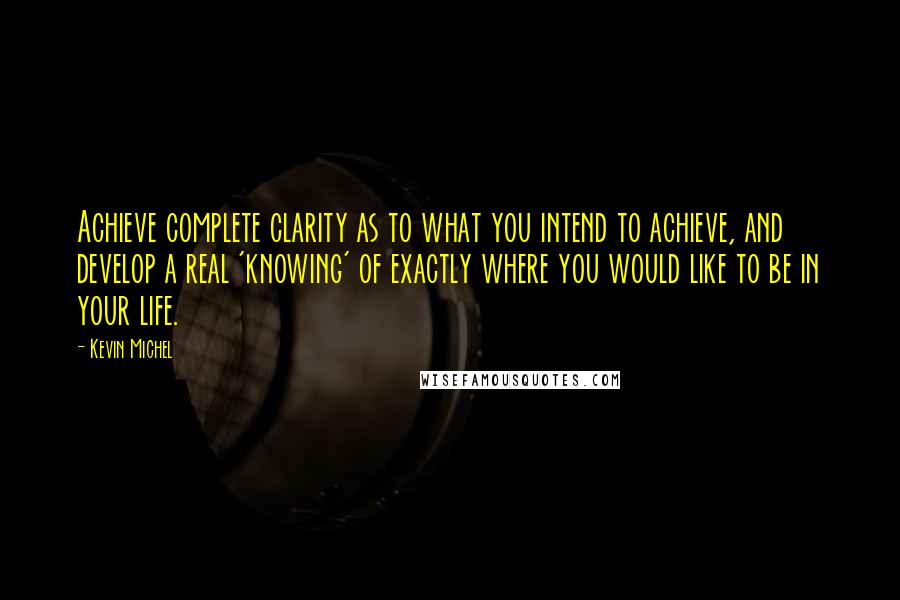 Kevin Michel Quotes: Achieve complete clarity as to what you intend to achieve, and develop a real 'knowing' of exactly where you would like to be in your life.