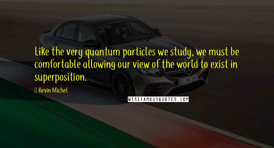 Kevin Michel Quotes: Like the very quantum particles we study, we must be comfortable allowing our view of the world to exist in superposition.