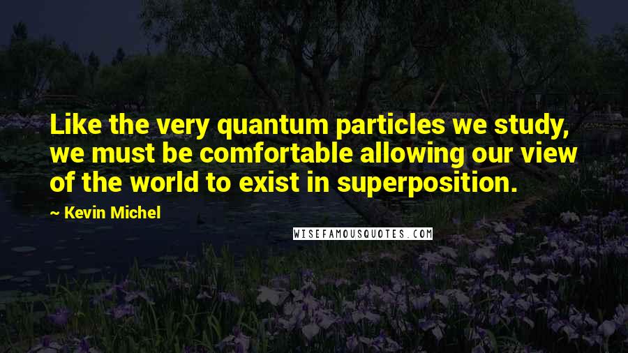 Kevin Michel Quotes: Like the very quantum particles we study, we must be comfortable allowing our view of the world to exist in superposition.