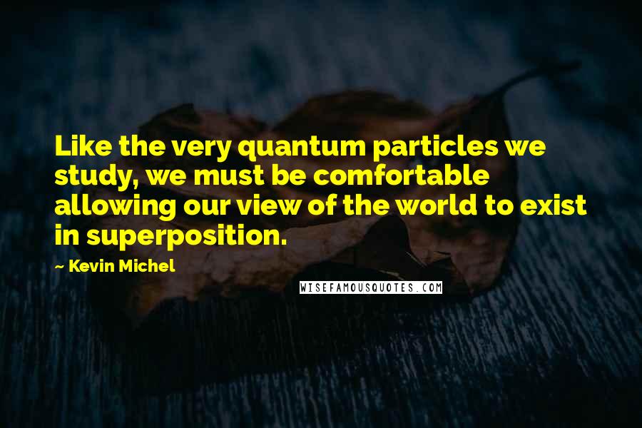 Kevin Michel Quotes: Like the very quantum particles we study, we must be comfortable allowing our view of the world to exist in superposition.