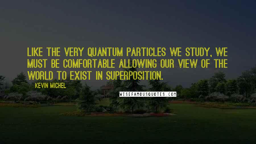 Kevin Michel Quotes: Like the very quantum particles we study, we must be comfortable allowing our view of the world to exist in superposition.