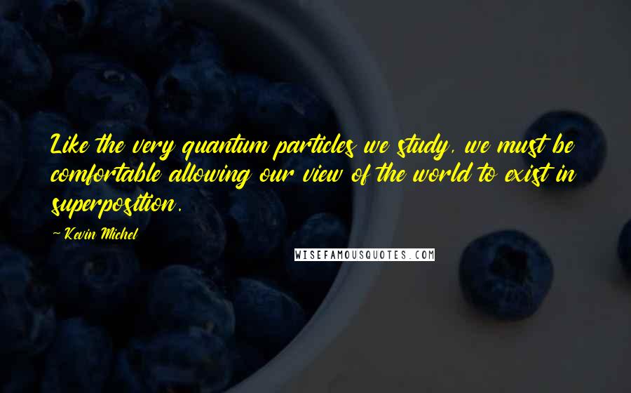 Kevin Michel Quotes: Like the very quantum particles we study, we must be comfortable allowing our view of the world to exist in superposition.