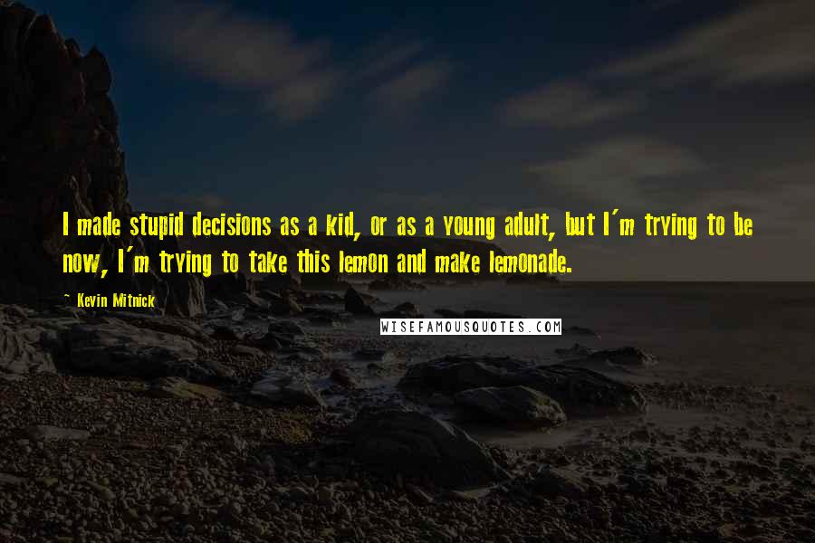 Kevin Mitnick Quotes: I made stupid decisions as a kid, or as a young adult, but I'm trying to be now, I'm trying to take this lemon and make lemonade.