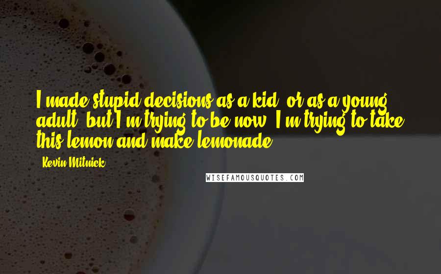 Kevin Mitnick Quotes: I made stupid decisions as a kid, or as a young adult, but I'm trying to be now, I'm trying to take this lemon and make lemonade.