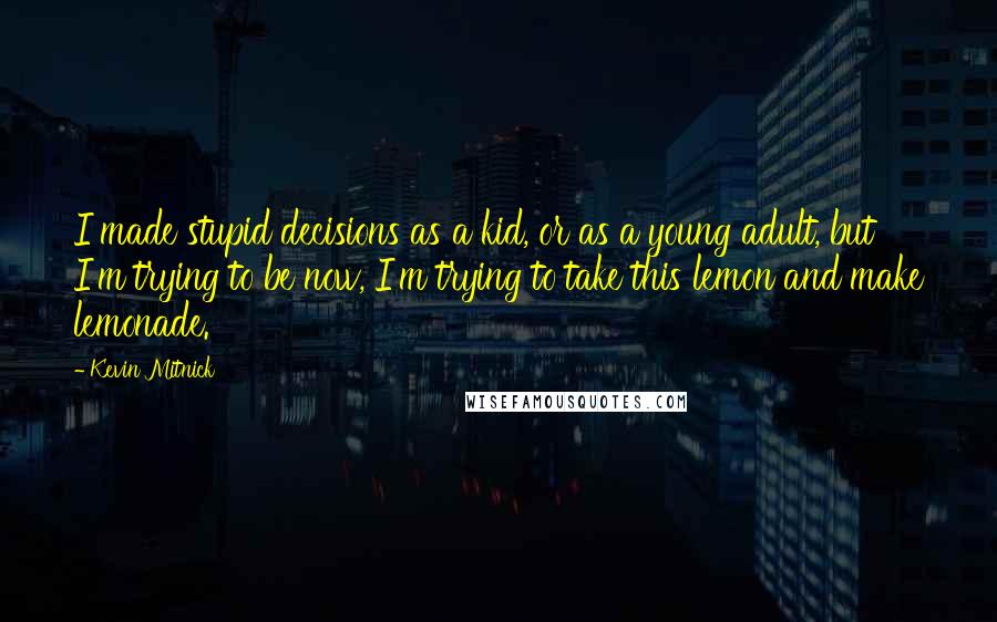 Kevin Mitnick Quotes: I made stupid decisions as a kid, or as a young adult, but I'm trying to be now, I'm trying to take this lemon and make lemonade.