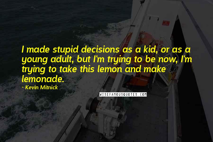 Kevin Mitnick Quotes: I made stupid decisions as a kid, or as a young adult, but I'm trying to be now, I'm trying to take this lemon and make lemonade.