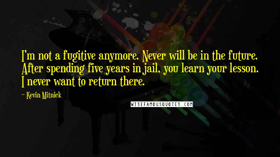 Kevin Mitnick Quotes: I'm not a fugitive anymore. Never will be in the future. After spending five years in jail, you learn your lesson. I never want to return there.