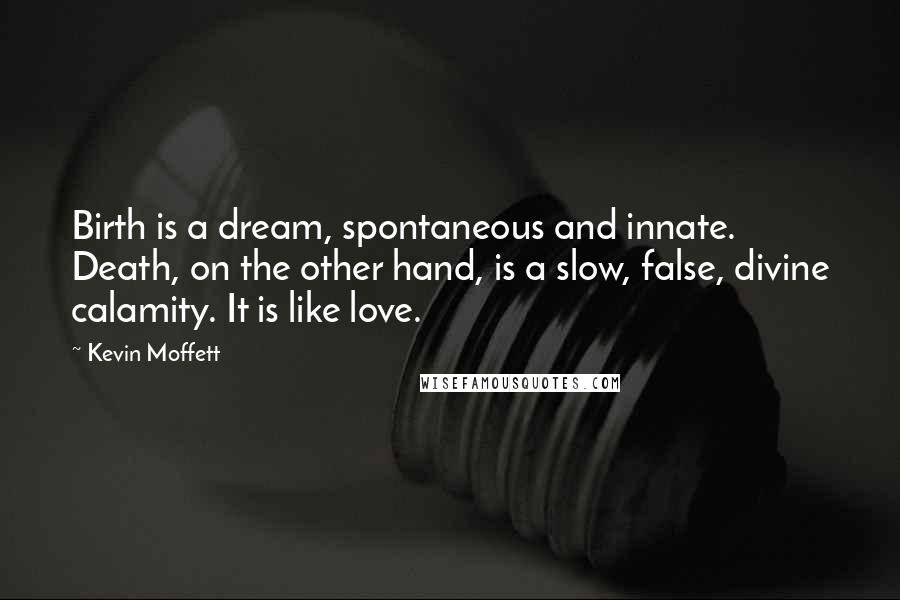 Kevin Moffett Quotes: Birth is a dream, spontaneous and innate. Death, on the other hand, is a slow, false, divine calamity. It is like love.