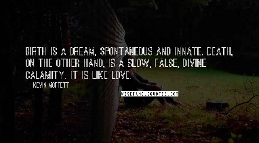 Kevin Moffett Quotes: Birth is a dream, spontaneous and innate. Death, on the other hand, is a slow, false, divine calamity. It is like love.