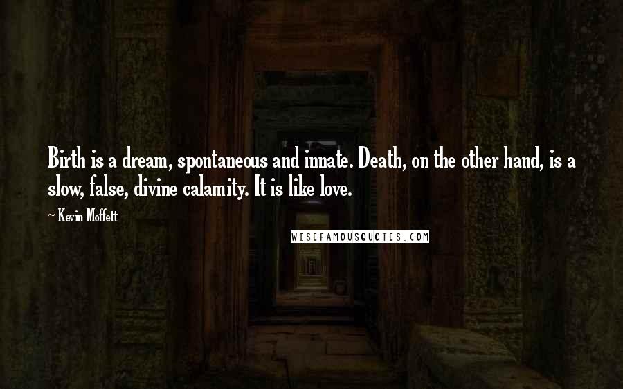 Kevin Moffett Quotes: Birth is a dream, spontaneous and innate. Death, on the other hand, is a slow, false, divine calamity. It is like love.