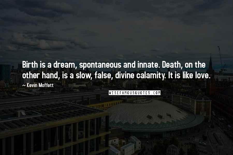 Kevin Moffett Quotes: Birth is a dream, spontaneous and innate. Death, on the other hand, is a slow, false, divine calamity. It is like love.