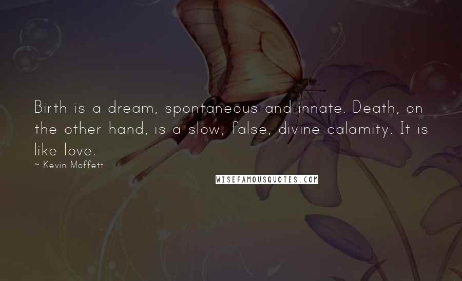 Kevin Moffett Quotes: Birth is a dream, spontaneous and innate. Death, on the other hand, is a slow, false, divine calamity. It is like love.