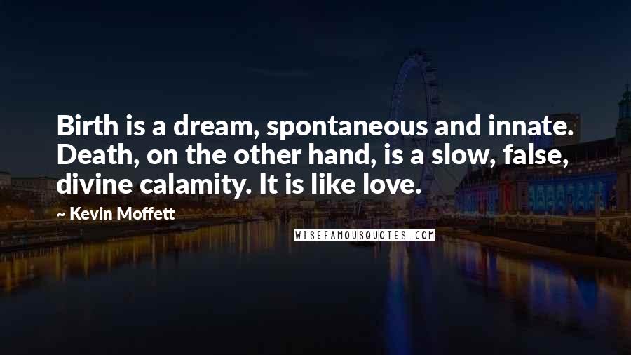 Kevin Moffett Quotes: Birth is a dream, spontaneous and innate. Death, on the other hand, is a slow, false, divine calamity. It is like love.