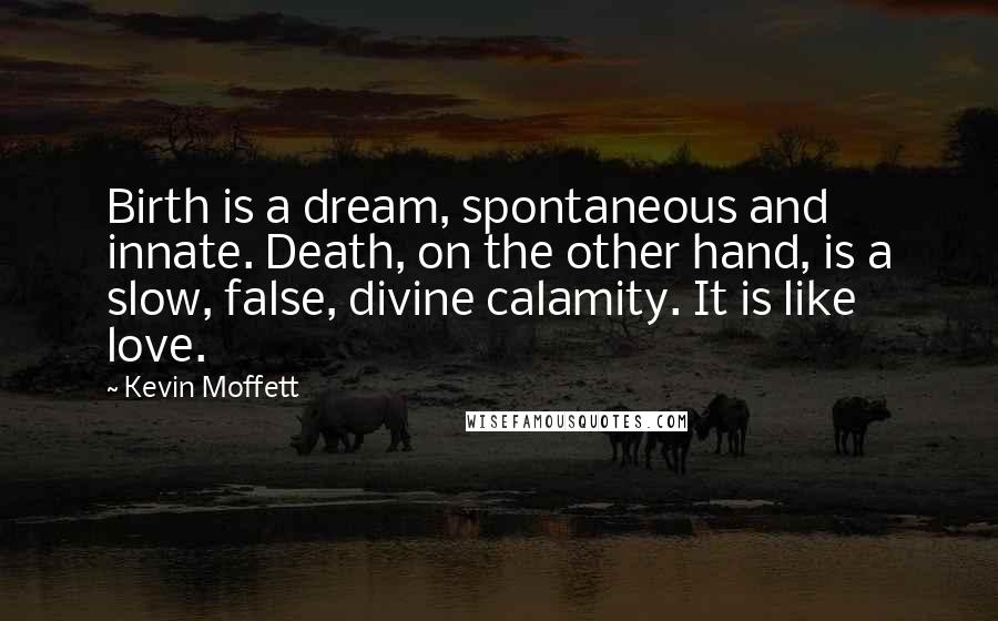 Kevin Moffett Quotes: Birth is a dream, spontaneous and innate. Death, on the other hand, is a slow, false, divine calamity. It is like love.