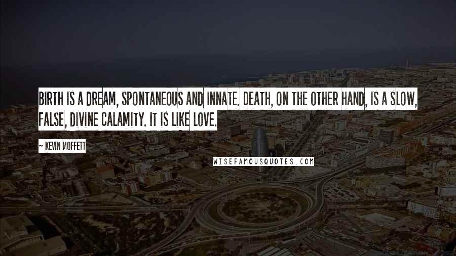 Kevin Moffett Quotes: Birth is a dream, spontaneous and innate. Death, on the other hand, is a slow, false, divine calamity. It is like love.