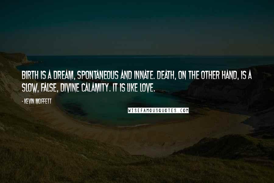 Kevin Moffett Quotes: Birth is a dream, spontaneous and innate. Death, on the other hand, is a slow, false, divine calamity. It is like love.