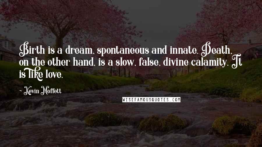 Kevin Moffett Quotes: Birth is a dream, spontaneous and innate. Death, on the other hand, is a slow, false, divine calamity. It is like love.