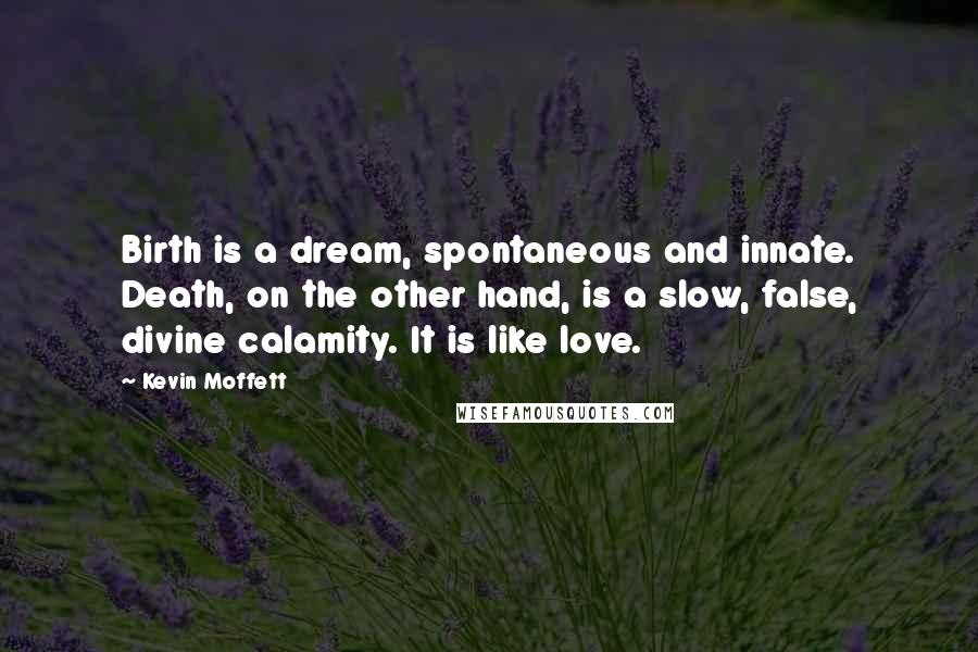 Kevin Moffett Quotes: Birth is a dream, spontaneous and innate. Death, on the other hand, is a slow, false, divine calamity. It is like love.