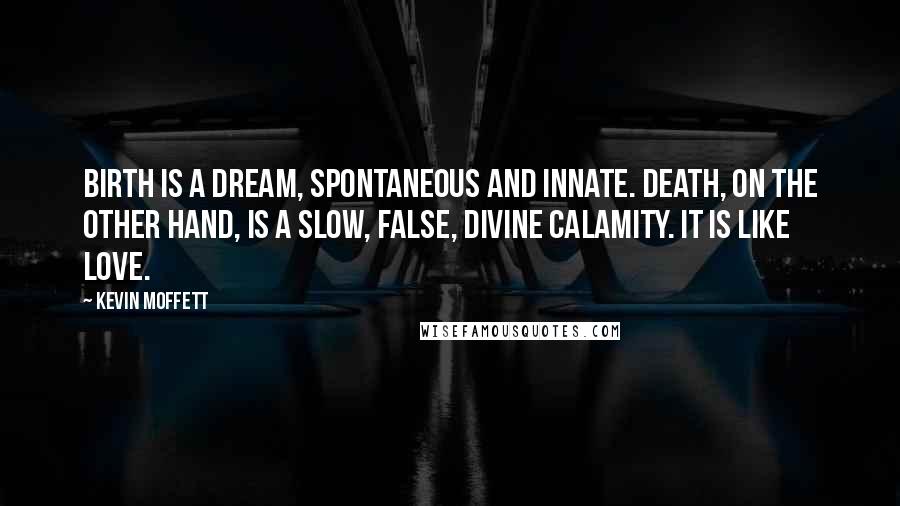 Kevin Moffett Quotes: Birth is a dream, spontaneous and innate. Death, on the other hand, is a slow, false, divine calamity. It is like love.