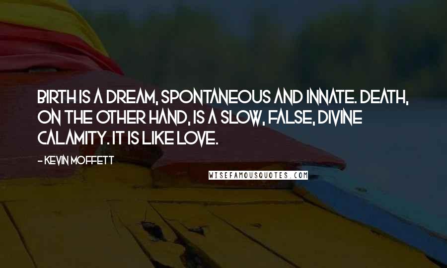 Kevin Moffett Quotes: Birth is a dream, spontaneous and innate. Death, on the other hand, is a slow, false, divine calamity. It is like love.