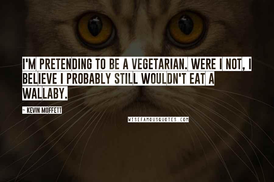 Kevin Moffett Quotes: I'm pretending to be a vegetarian. Were I not, I believe I probably still wouldn't eat a wallaby.