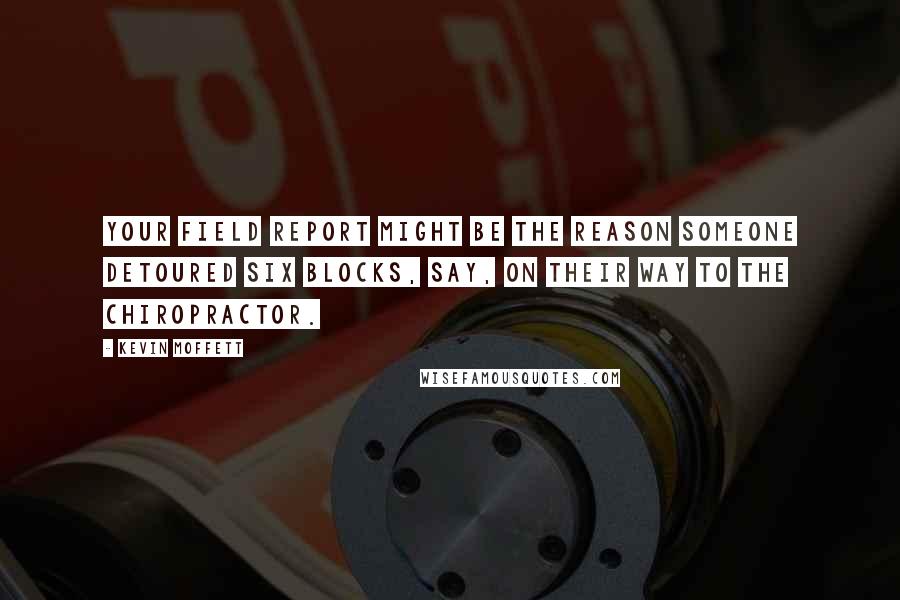 Kevin Moffett Quotes: Your field report might be the reason someone detoured six blocks, say, on their way to the chiropractor.
