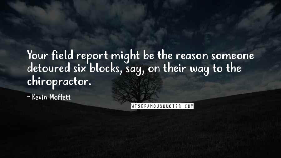 Kevin Moffett Quotes: Your field report might be the reason someone detoured six blocks, say, on their way to the chiropractor.