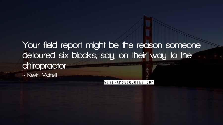 Kevin Moffett Quotes: Your field report might be the reason someone detoured six blocks, say, on their way to the chiropractor.